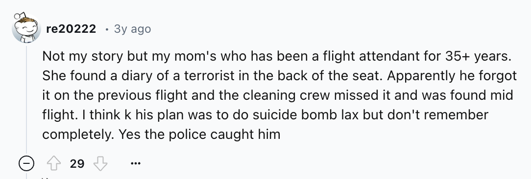 number - re20222 3y ago Not my story but my mom's who has been a flight attendant for 35 years. She found a diary of a terrorist in the back of the seat. Apparently he forgot it on the previous flight and the cleaning crew missed it and was found mid flig